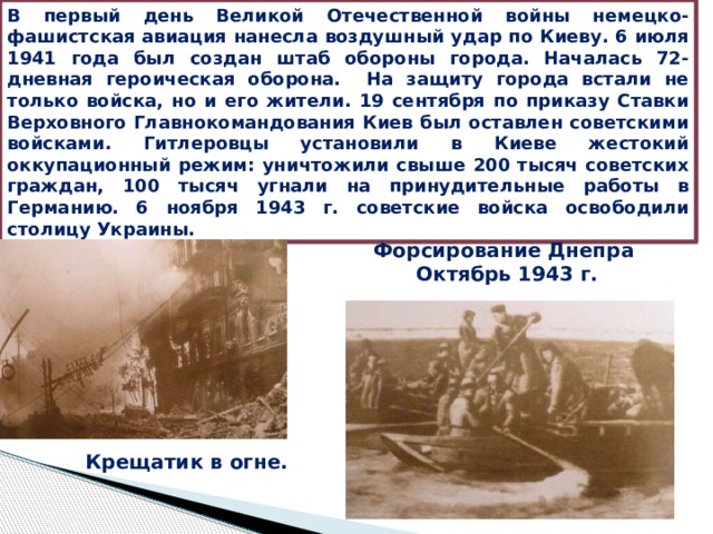 В первый день Великой Отечественной войны немецко-фашистская авиация нанесла воздушный удар по Киеву. 6 июля 1941 года был создан штаб обороны города. Началась 72-дневная героическая оборона. На защиту города встали не только войска, но и его жители. 19 сентября по приказу Ставки Верховного Главнокомандования Киев был оставлен советскими войсками. Гитлеровцы установили в Киеве жестокий оккупационный режим: уничтожили свыше 200 тысяч советских граждан, 100 тысяч угнали на принудительные работы в Германию. 6 ноября 1943 г. советские войска освободили столицу Украины. Форсирование Днепра Октябрь 1943 г. Крещатик в огне. 