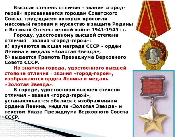  Высшая степень отличия – звание «город-герой» присваивается городам Советского Союза, трудящиеся которых проявили массовый героизм и мужество в защите Родины в Великой Отечественной войне 1941-1945 гг.  Городу, удостоенному высшей степени отличия – звания «город-герой»: а) вручаются высшая награда СССР – орден Ленина и медаль «Золотая Звезда»; б) выдается Грамота Президиума Верховного Совета СССР.  На знамени города, удостоенного высшей степени отличия – звания «город-герой», изображаются орден Ленина и медаль «Золотая Звезда».  В городе, удостоенном высшей степени отличия – звания «город-герой», устанавливается обелиск с изображением ордена Ленина, медали «Золотая Звезда» и текстом Указа Президиума Верховного Совета СССР.  