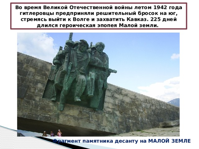Во время Великой Отечественной войны летом 1942 года гитлеровцы предприняли решительный бросок на юг, стремясь выйти к Волге и захватить Кавказ. 225 дней длился героическая эпопея Малой земли. Фрагмент памятника десанту на МАЛОЙ ЗЕМЛЕ 