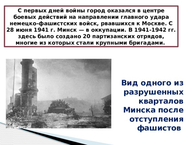 С первых дней войны город оказался в центре боевых действий на направлении главного удара немецко-фашистских войск, рвавшихся к Москве. С 28 июня 1941 г. Минск — в оккупации. В 1941-1942 гг. здесь было создано 20 партизанских отрядов, многие из которых стали крупными бригадами. Вид одного из разрушенных кварталов Минска после отступления фашистов  