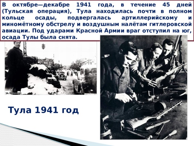 В октябре—декабре 1941 года, в течение 45 дней (Тульская операция), Тула находилась почти в полном кольце осады, подвергалась артиллерийскому и миномётному обстрелу и воздушным налётам гитлеровской авиации. Под ударами Красной Армии враг отступил на юг, осада Тулы была снята. Тула 1941 год 