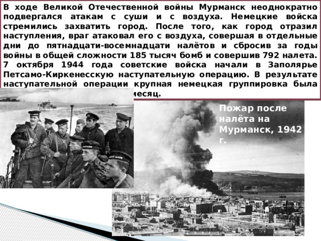 В ходе Великой Отечественной войны Мурманск неоднократно подвергался атакам с суши и с воздуха. Немецкие войска стремились захватить город. После того, как город отразил наступления, враг атаковал его с воздуха, совершая в отдельные дни до пятнадцати-восемнадцати налётов и сбросив за годы войны в общей сложности 185 тысяч бомб и совершив 792 налета. 7 октября 1944 года советские войска начали в Заполярье Петсамо-Киркенесскую наступательную операцию. В результате наступательной операции крупная немецкая группировка была разгромлена менее чем за месяц. Пожар после налёта на Мурманск, 1942 г. 