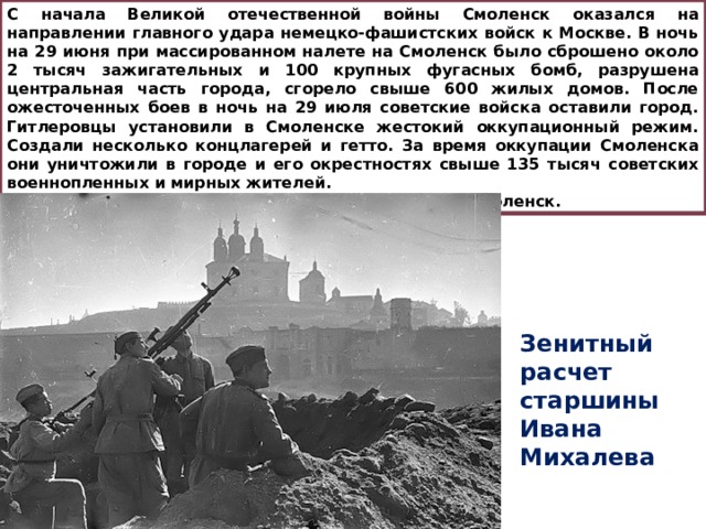 С начала Великой отечественной войны Смоленск оказался на направлении главного удара немецко-фашистских войск к Москве. В ночь на 29 июня при массированном налете на Смоленск было сброшено около 2 тысяч зажигательных и 100 крупных фугасных бомб, разрушена центральная часть города, сгорело свыше 600 жилых домов. После ожесточенных боев в ночь на 29 июля советские войска оставили город. Гитлеровцы установили в Смоленске жестокий оккупационный режим. Создали несколько концлагерей и гетто. За время оккупации Смоленска они уничтожили в городе и его окрестностях свыше 135 тысяч советских военнопленных и мирных жителей. 25 сентября 1943 г. советские войска освободили Смоленск. Зенитный расчет старшины Ивана Михалева 