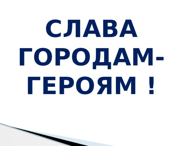 СЛАВА ГОРОДАМ-ГЕРОЯМ ! 