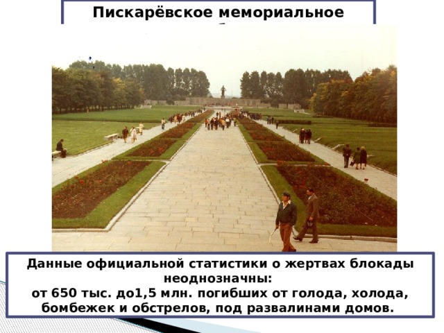 Пискарёвское мемориальное кладбище Данные официальной статистики о жертвах блокады неоднозначны: от 650 тыс. до1,5 млн. погибших от голода, холода, бомбежек и обстрелов, под развалинами домов. 