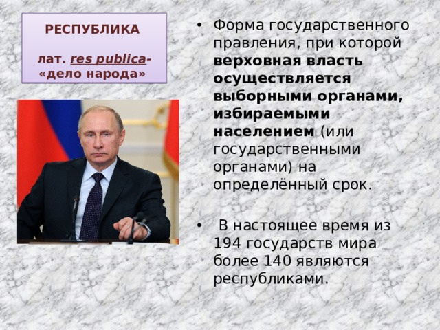 РЕСПУБЛИКА   лат.  res publica - «дело народа»   Форма государственного правления, при которой верховная власть осуществляется выборными органами, избираемыми населением (или государственными органами) на определённый срок.  В настоящее время из 194 государств мира более 140 являются республиками. 