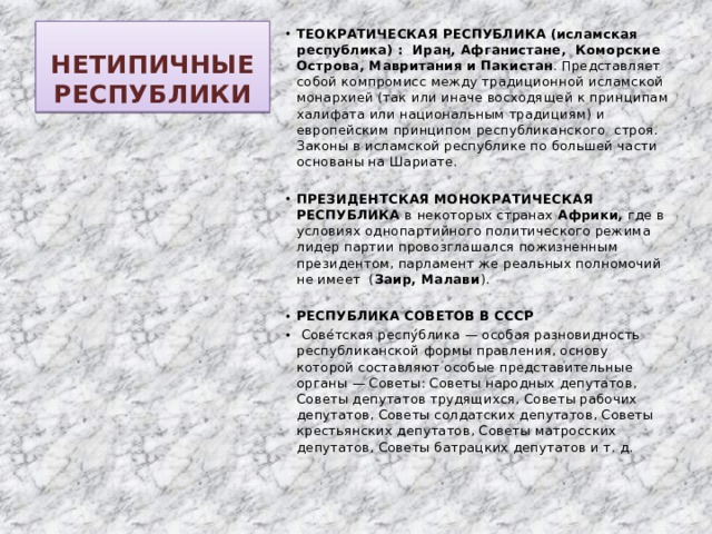НЕТИПИЧНЫЕ РЕСПУБЛИКИ ТЕОКРАТИЧЕСКАЯ РЕСПУБЛИКА (исламская республика) : Иран, Афганистане,  Коморские Острова, Мавритания и Пакистан . Представляет собой компромисс между традиционной исламской монархией (так или иначе восходящей к принципам халифата или национальным традициям) и европейским принципом республиканского строя. Законы в исламской республике по большей части основаны на Шариате.  ПРЕЗИДЕНТСКАЯ МОНОКРАТИЧЕСКАЯ РЕСПУБЛИКА в некоторых странах Африки, где в условиях однопартийного политического режима лидер партии провозглашался пожизненным президентом, парламент же реальных полномочий не имеет ( Заир, Малави ).  РЕСПУБЛИКА СОВЕТОВ В СССР  Сове́тская респу́блика — особая разновидность республиканской формы правления, основу которой составляют особые представительные органы — Советы: Советы народных депутатов, Советы депутатов трудящихся, Советы рабочих депутатов, Советы солдатских депутатов, Советы крестьянских депутатов, Советы матросских депутатов, Советы батрацких депутатов и т. д. 