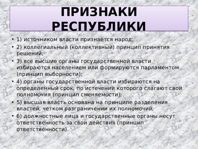 ПРИЗНАКИ РЕСПУБЛИКИ 1) источником власти признается народ; 2) коллегиальный (коллективный) принцип принятия решений; 3) все высшие органы государственной власти избираются населением или формируются парламентом (принцип выборности); 4) органы государственной власти избираются на определенный срок, по истечении которого слагают свои полномочия (принцип сменяемости); 5) высшая власть основана на принципе разделения властей, четком разграничении их полномочий; 6) должностные лица и государственные органы несут ответственность за свои действия (принцип ответственности). 