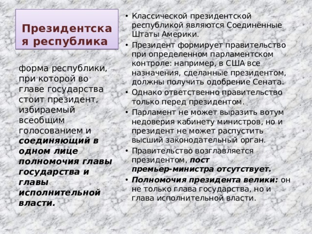 Президентская республика Классической президентской республикой являются Соединённые Штаты Америки. Президент формирует правительство при определенном парламентском контроле: например, в США все назначения, сделанные президентом, должны получить одобрение Сената. Однако ответственно правительство только перед президентом. Парламент не может выразить вотум недоверия кабинету министров, но и президент не может распустить высший законодательный орган. Правительство возглавляется президентом, пост премьер‑министра отсутствует. Полномочия президента велики: он не только глава государства, но и глава исполнительной власти. форма республики, при которой во главе государства стоит президент, избираемый всеобщим голосованием и соединяющий в одном лице полномочия главы государства и главы исполнительной власти. 