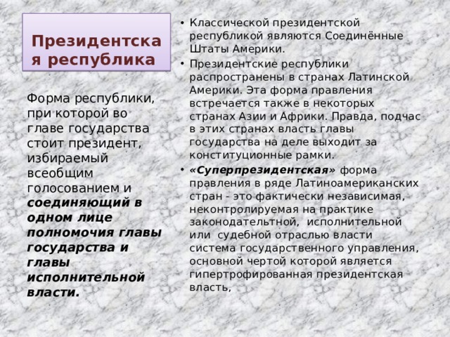 Президентская республика Классической президентской республикой являются Соединённые Штаты Америки. Президентские республики распространены в странах Латинской Америки. Эта форма правления встречается также в некоторых странах Азии и Африки. Правда, подчас в этих странах власть главы государства на деле выходит за конституционные рамки. «Суперпрезидентская»  форма правления в ряде Латиноамериканских стран - это фактически независимая, неконтролируемая на практике законодательтной, исполнительной или судебной отраслью власти система государственного управления, основной чертой которой является гипертрофированная президентская власть, Форма республики, при которой во главе государства стоит президент, избираемый всеобщим голосованием и соединяющий в одном лице полномочия главы государства и главы исполнительной власти. 