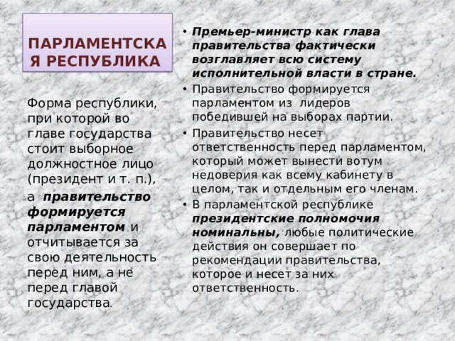 ПАРЛАМЕНТСКАЯ РЕСПУБЛИКА Премьер‑министр как глава правительства фактически возглавляет всю систему исполнительной власти в стране. Правительство формируется парламентом из лидеров победившей на выборах партии. Правительство несет ответственность перед парламентом, который может вынести вотум недоверия как всему кабинету в целом, так и отдельным его членам. В парламентской республике президентские полномочия номинальны, любые политические действия он совершает по рекомендации правительства, которое и несет за них ответственность. Форма республики, при которой во главе государства стоит выборное должностное лицо (президент и т. п.), а правительство формируется парламентом и отчитывается за свою деятельность перед ним, а не перед главой государства . 