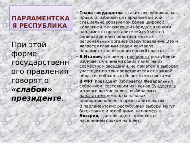 ПАРЛАМЕНТСКАЯ РЕСПУБЛИКА Глава государства в таких республиках, как правило, избирается парламентом или специально образуемой более широкой коллегией, включающей наряду с членами парламента представителей субъектов федерации или представительных региональных органов самоуправления. Это и является главным видом контроля парламента за исполнительной властью. В Италии, например, президент республики избирается членами обеих палат на их совместном заседании, но при этом в выборах участвует по три представителя от каждой области, избранных областными советами. В ФРГ президент избирается Федеральным собранием, состоящим из членов Бундестага и такого же числа лиц, выбираемых ландтагами земель на началах пропорционального представительства. В парламентских республиках выборы могут быть также и всеобщими, например, в Австрии, где президент избирается населением сроком на 6 лет. При этой форме государственного правления говорят о «слабом» президенте . 