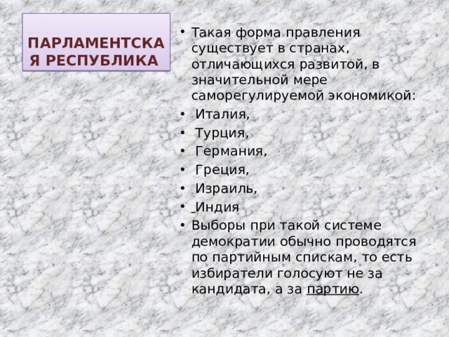 ПАРЛАМЕНТСКАЯ РЕСПУБЛИКА Такая форма правления существует в странах, отличающихся развитой, в значительной мере саморегулируемой экономикой:  Италия,  Турция,  Германия,  Греция,  Израиль,  Индия Выборы при такой системе демократии обычно проводятся по партийным спискам, то есть избиратели голосуют не за кандидата, а за партию . 