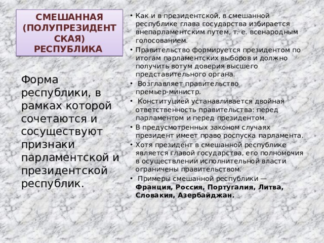 СМЕШАННАЯ (ПОЛУПРЕЗИДЕНТСКАЯ) РЕСПУБЛИКА Как и в президентской, в смешанной республике глава государства избирается внепарламентским путем, т. е. всенародным голосованием. Правительство формируется президентом по итогам парламентских выборов и должно получить вотум доверия высшего представительного органа.  Возглавляет правительство премьер‑министр.  Конституцией устанавливается двойная ответственность правительства: перед парламентом и перед президентом. В предусмотренных законом случаях президент имеет право роспуска парламента. Хотя президент в смешанной республике является главой государства, его полномочия в осуществлении исполнительной власти ограничены правительством.  Примеры смешанной республики — Франция, Россия, Португалия, Литва, Словакия, Азербайджан. Форма республики, в рамках которой сочетаются и сосуществуют признаки парламентской и президентской республик. 