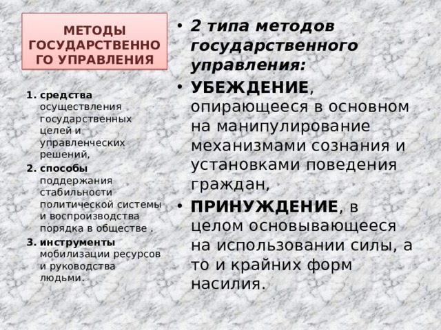 МЕТОДЫ ГОСУДАРСТВЕННОГО УПРАВЛЕНИЯ 2 типа методов государственного управления: УБЕЖДЕНИЕ , опирающееся в основном на манипулирование механизмами сознания и установками поведения граждан, ПРИНУЖДЕНИЕ , в целом основывающееся на использовании силы, а то и крайних форм насилия. средства осуществления государственных целей и управленческих решений, способы поддержания стабильности политической системы и воспроизводства порядка в обществе . инструменты мобилизации ресурсов и руководства людьми. 