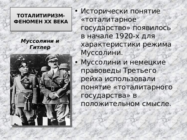 Исторически понятие «тоталитарное государство» появилось в начале 1920-х для характеристики режима Муссолини. Муссолини и немецкие правоведы Третьего рейха использовали понятие «тоталитарного государства» в положительном смысле. ТОТАЛИТИРИЗМ-ФЕНОМЕН ХХ ВЕКА    Муссолини и Гитлер 
