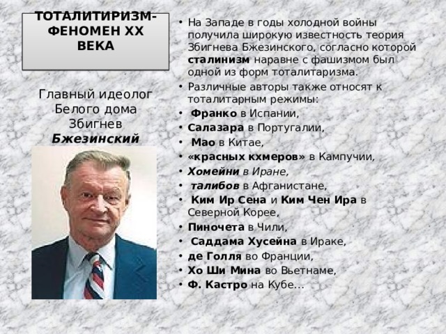 ТОТАЛИТИРИЗМ-ФЕНОМЕН ХХ ВЕКА   На Западе в годы холодной войны получила широкую известность теория Збигнева Бжезинского, согласно которой сталинизм наравне с фашизмом был одной из форм тоталитаризма. Различные авторы также относят к тоталитарным режимы:  Франко в Испании, Салазара в Португалии,  Мао в Китае, «красных кхмеров» в Кампучии , Хомейни в Иране,  талибов  в Афганистане,  Ким Ир Сена и Ким Чен Ира в Северной Корее, Пиночета в Чили,  Саддама Хусейна в Ираке, де Голля во Франции, Хо Ши Мина во Вьетнаме, Ф. Кастро на Кубе… Главный идеолог Белого дома Збигнев Бжезинский 