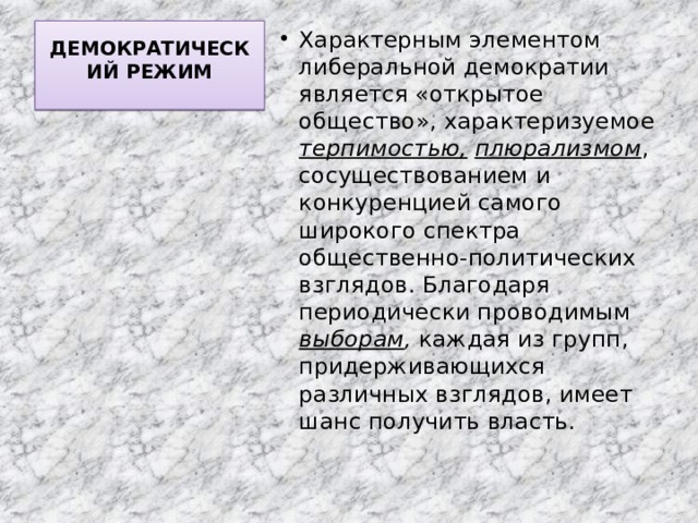 ДЕМОКРАТИЧЕСКИЙ РЕЖИМ   Характерным элементом либеральной демократии является «открытое общество», характеризуемое терпимостью,  плюрализмом , сосуществованием и конкуренцией самого широкого спектра общественно-политических взглядов. Благодаря периодически проводимым выборам , каждая из групп, придерживающихся различных взглядов, имеет шанс получить власть. 
