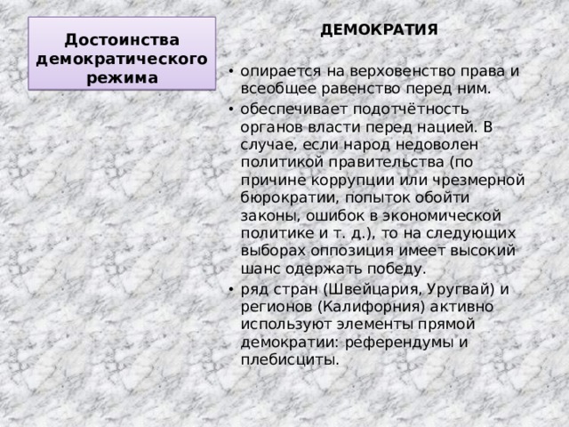 Достоинства демократического режима ДЕМОКРАТИЯ  опирается на верховенство права и всеобщее равенство перед ним. обеспечивает подотчётность органов власти перед нацией. В случае, если народ недоволен политикой правительства (по причине коррупции или чрезмерной бюрократии, попыток обойти законы, ошибок в экономической политике и т. д.), то на следующих выборах оппозиция имеет высокий шанс одержать победу. ряд стран (Швейцария, Уругвай) и регионов (Калифорния) активно используют элементы прямой демократии: референдумы и плебисциты. 