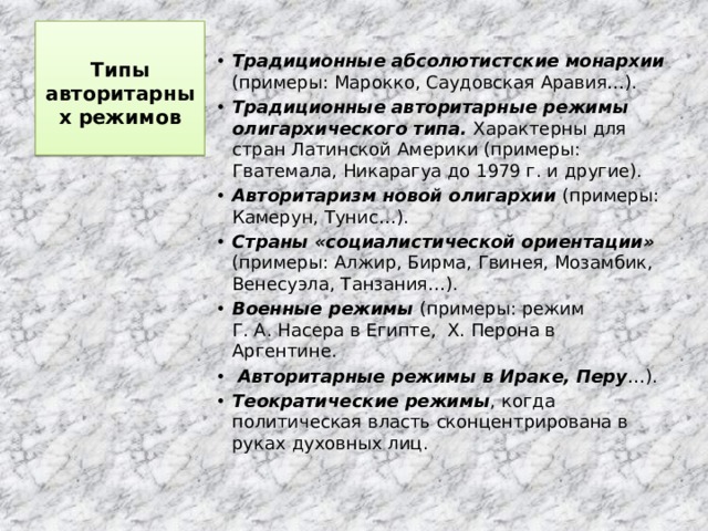 Типы авторитарных режимов    Традиционные абсолютистские монархии (примеры: Марокко, Саудовская Аравия…). Традиционные авторитарные режимы олигархического типа. Характерны для стран Латинской Америки (примеры: Гватемала, Никарагуа до 1979 г. и другие). Авторитаризм новой олигархии (примеры: Камерун, Тунис…). Страны «социалистической ориентации» (примеры: Алжир, Бирма, Гвинея, Мозамбик, Венесуэла, Танзания…). Военные режимы (примеры: режим Г. А. Насера в Египте, Х. Перона в Аргентине.  Авторитарные режимы в Ираке, Перу …). Теократические режимы , когда политическая власть сконцентрирована в руках духовных лиц. 