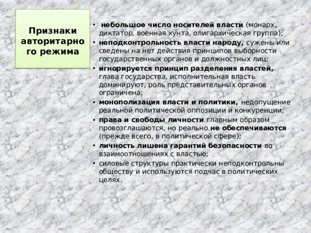 Признаки авторитарного режима    небольшое число носителей власти (монарх, диктатор, военная хунта, олигархическая группа); неподконтрольность власти народу, сужены или сведены на нет действия принципов выборности государственных органов и должностных лиц; игнорируется принцип разделения властей, глава государства, исполнительная власть доминируют, роль представительных органов ограничена; монополизация власти и политики, недопущение реальной политической оппозиции и конкуренции; права и свободы личности главным образом провозглашаются, но реально не обеспечиваются (прежде всего, в политической сфере); личность лишена гарантий безопасности во взаимоотношениях с властью; силовые структуры практически неподконтрольны обществу и используются подчас в политических целях. 