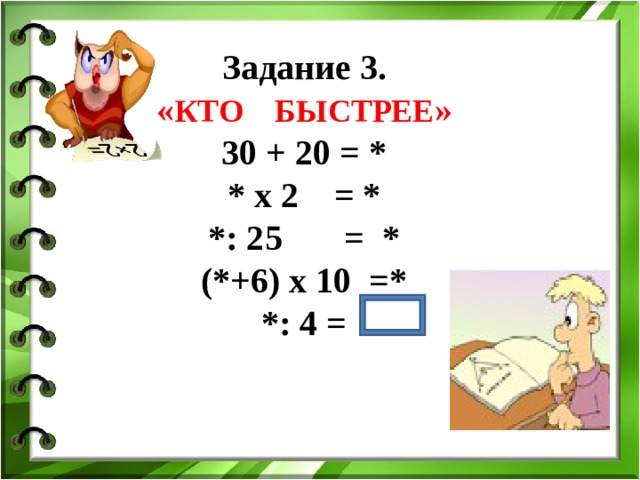 Задание 3. « КТО БЫСТРЕЕ » 30 + 20 = *  * х 2 = * *: 25 = * (*+6) х 10 =* *: 4 =  