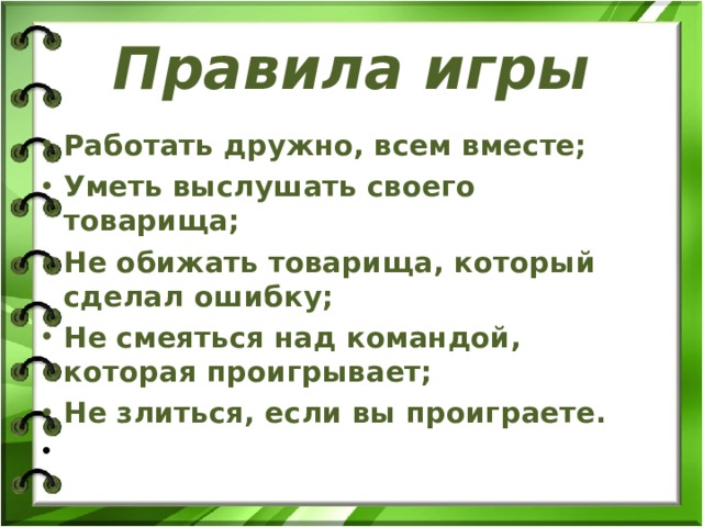 Правила игры Работать дружно, всем вместе; Уметь выслушать своего товарища; Не обижать товарища, который сделал ошибку; Не смеяться над командой, которая проигрывает; Не злиться, если вы проиграете.    