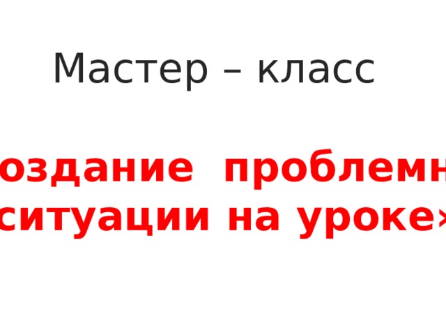 Мастер – класс  «Создание проблемной  ситуации на уроке» 