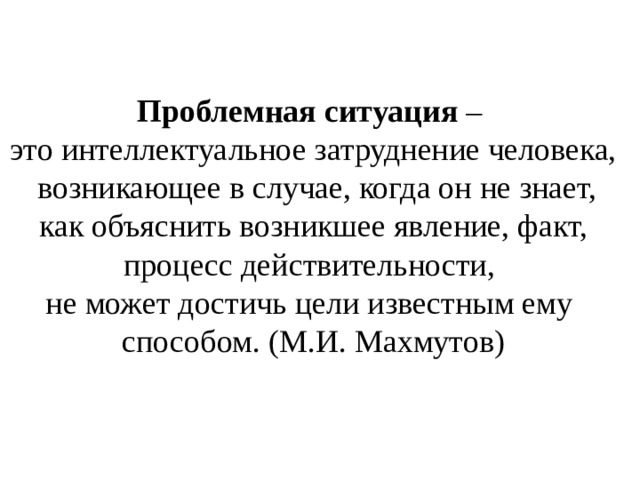 Проблемная ситуация – это интеллектуальное затруднение человека,  возникающее в случае, когда он не знает,  как объяснить возникшее явление, факт, процесс действительности, не может достичь цели известным ему способом. (М.И. Махмутов) 