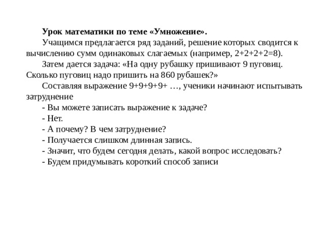 Урок математики по теме «Умножение». Учащимся предлагается ряд заданий, решение которых сводится к вычислению сумм одинаковых слагаемых (например, 2+2+2+2=8). Затем дается задача: «На одну рубашку пришивают 9 пуговиц. Сколько пуговиц надо пришить на 860 рубашек?» Составляя выражение 9+9+9+9+ …, ученики начинают испытывать затруднение - Вы можете записать выражение к задаче? - Нет. - А почему? В чем затруднение? - Получается слишком длинная запись. - Значит, что будем сегодня делать, какой вопрос исследовать? - Будем придумывать короткий способ записи 
