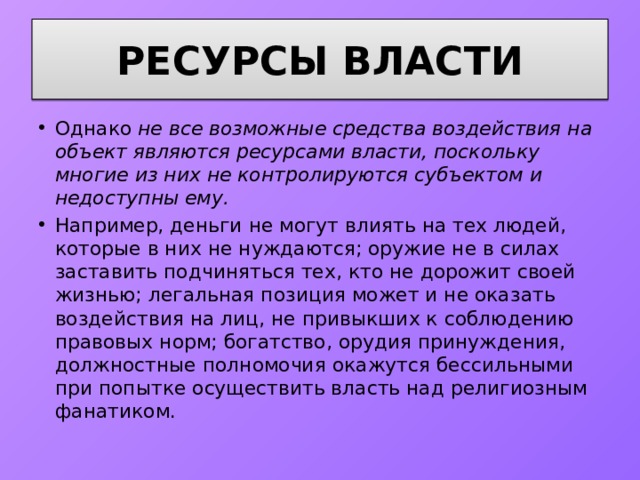 Ресурсы власти Однако не все возможные средства воздействия на объект являются ресурсами власти, поскольку многие из них не контролируются субъектом и недоступны ему. Например, деньги не могут влиять на тех людей, которые в них не нуждаются; оружие не в силах заставить подчиняться тех, кто не дорожит своей жизнью; легальная позиция может и не оказать воздействия на лиц, не привыкших к соблюдению правовых норм; богатство, орудия принуждения, должностные полномочия окажутся бессильными при попытке осуществить власть над религиозным фанатиком. 
