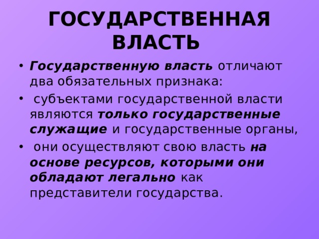 ГОСУДАРСТВЕННАЯ ВЛАСТЬ Государственную власть отличают два обязательных признака:  субъектами государственной власти являются только государственные служащие и государственные органы,  они осуществляют свою власть на основе ресурсов, которыми они обладают легально как представители государства. 
