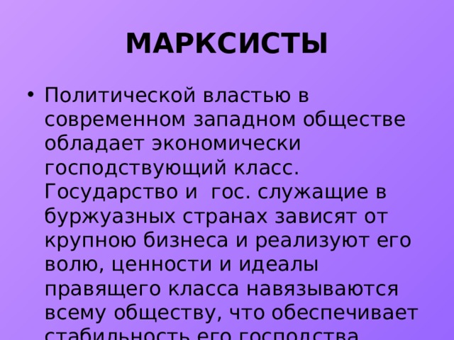 МАРКСИСТЫ Политической властью в современном западном обществе обладает экономически господствующий класс. Гocyдарство и гос. служащие в буржуазных странах зависят от крупною бизнеса и реализуют его волю, ценности и идеалы правящего класса навязываются всему обществу, что обеспечивает стабильность его господства. 