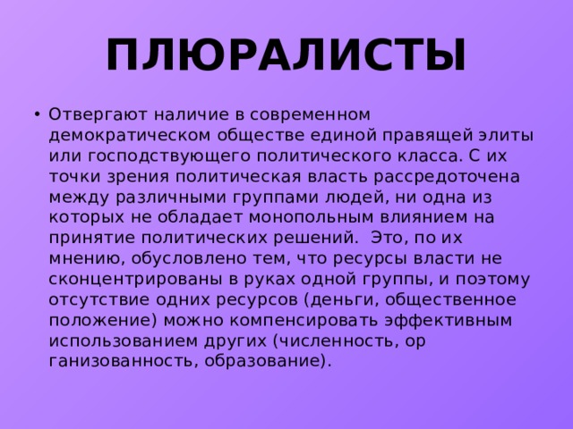 ПЛЮРАЛИСТЫ Отвергают наличие в современном демократическом обществе единой правящей элиты или господствующего политического класса. С их точки зрения политическая власть рассредоточена между различными группами людей, ни одна из которых не обладает монопольным влиянием на принятие политических решений. Это, по их мнению, обусловлено тем, что ресурсы власти не сконцентрированы в руках одной группы, и поэтому отсутствие одних ресурсов (деньги, общественное положение) можно компенсировать эффективным использованием других (численность, ор­ганизованность, образование). 