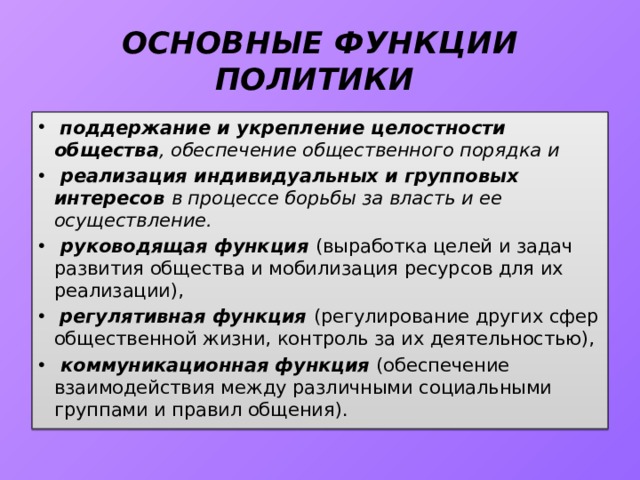 ОСНОВНЫЕ ФУНКЦИИ ПОЛИТИКИ  поддержание и укрепление целостности общества , обеспечение общественного порядка и  реализация индивидуальных и групповых интересов в процессе борьбы за власть и ее осуществление.  руководящая функция (выработка целей и задач развития общества и мобилизация ресурсов для их реализации),  регулятивная функция (регулирование других сфер общественной жизни, контроль за их деятельностью),  коммуникационная функция (обеспечение взаимодействия между различными социальными груп­пами и правил общения). 