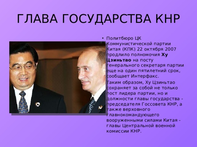 ГЛАВА ГОСУДАРСТВА КНР Политбюро ЦК Коммунистической партии Китая (КПК) 22 октября 2007 продлило полномочия Ху Цзиньтао на посту генерального секретаря партии еще на один пятилетний срок, сообщает Интерфакс. Таким образом, Ху Цзиньтао сохраняет за собой не только пост лидера партии, но и должности главы государства - председателя Госсовета КНР, а также верховного главнокомандующего вооруженными силами Китая - главы Центральной военной комиссии КНР. 