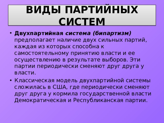 ВИДЫ ПАРТИЙНЫХ СИСТЕМ Двухпартийная система (бипартизм) предполагает наличие двух сильных партий, каждая из которых способна к самостоятельному принятию власти и ее осуществлению в результате выборов. Эти партии периодически сменяют друг друга у власти. Классическая модель двухпартийной системы сложилась в США, где периодически сменяют друг друга у кормила государственной власти Демократическая и Республиканская партии. 