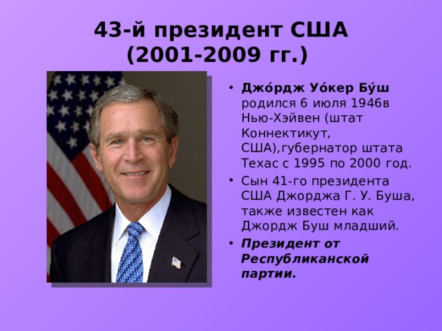 43-й президент США  (2001-2009 гг.) Джо́рдж Уо́кер Бу́ш родился 6 июля 1946в Нью-Хэйвен (штат Коннектикут, США),губернатор штата Техас с 1995 по 2000 год. Сын 41-го президента США Джорджа Г. У. Буша, также известен как Джордж Буш младший. Президент от Республиканской партии. 