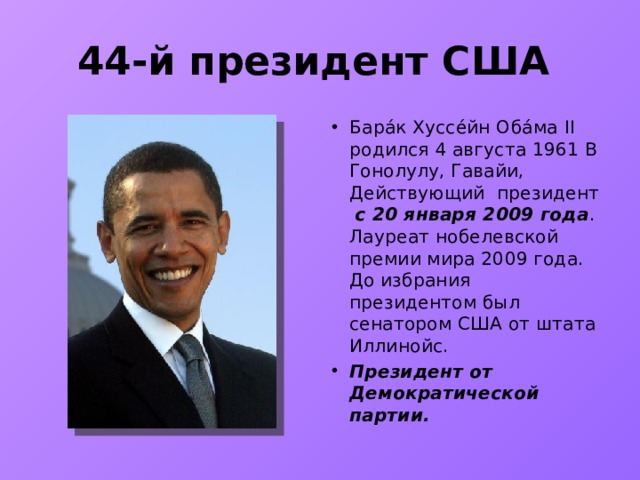 44-й президент США Бара́к Хуссе́йн Оба́ма II родился 4 августа 1961 В Гонолулу, Гавайи, Д ействующий президент с 20 января 2009 года . Лауреат нобелевской премии мира 2009 года. До избрания президентом был сенатором США от штата Иллинойс. Президент от Демократической партии. 