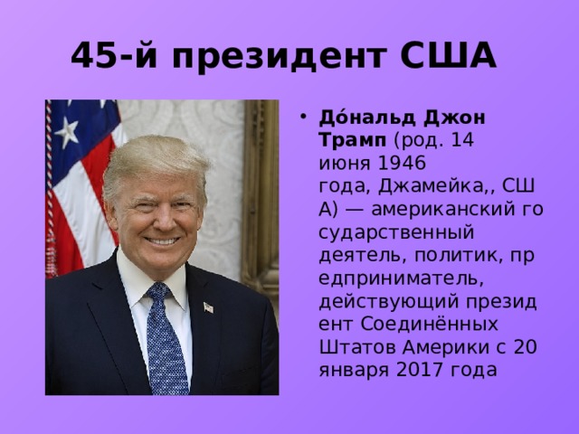 45-й президент США До́нальд Джон Трамп  (род. 14 июня 1946 года, Джамейка,, США) — американский государственный деятель, политик, предприниматель, действующий президент Соединённых Штатов Америки с 20 января 2017 года 