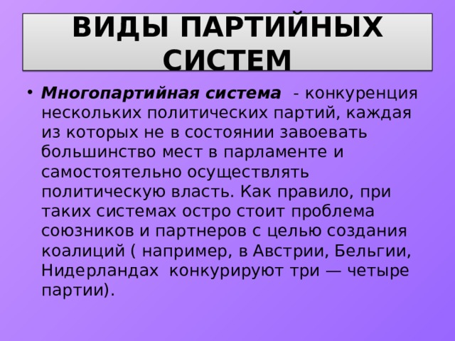 ВИДЫ ПАРТИЙНЫХ СИСТЕМ Многопартийная система - конкуренция нескольких политических партий, каждая из которых не в состоянии завоевать большинство мест в парламенте и самостоятельно осуществлять политическую власть. Как правило, при таких системах остро стоит проблема союзников и партнеров с целью создания коалиций ( например, в Австрии, Бельгии, Нидерландах конкурируют три — четыре партии). 