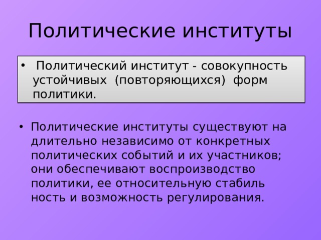 Политические институты  Политический институт - совокупность устойчивых (повторяющихся) форм политики. Политические институты существуют на длительно независимо от конкретных политических событий и их участников; они обеспечивают воспроизводство политики, ее относительную стабиль­ность и возможность регулирования. 
