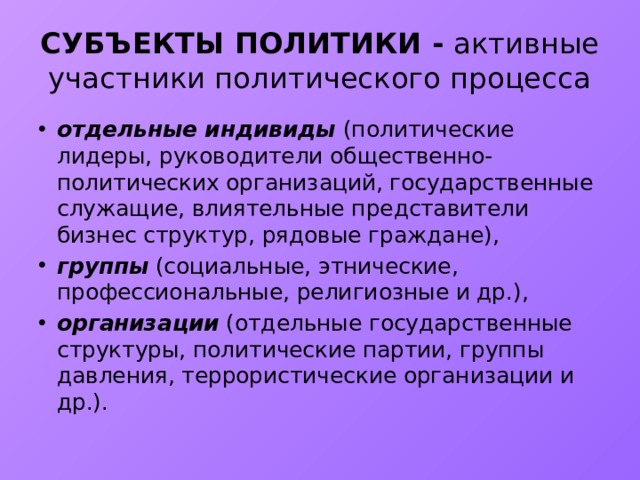 СУБЪЕКТЫ ПОЛИТИКИ - активные участники политического процесса отдельные индивиды (политические лидеры, руководители общественно-политических организаций, государственные служащие, влиятельные представители бизнес структур, рядовые граждане), группы (социальные, этнические, профессиональные, религиозные и др.), организации (отдельные государственные структуры, политические партии, группы давления, террористические организации и др.). 