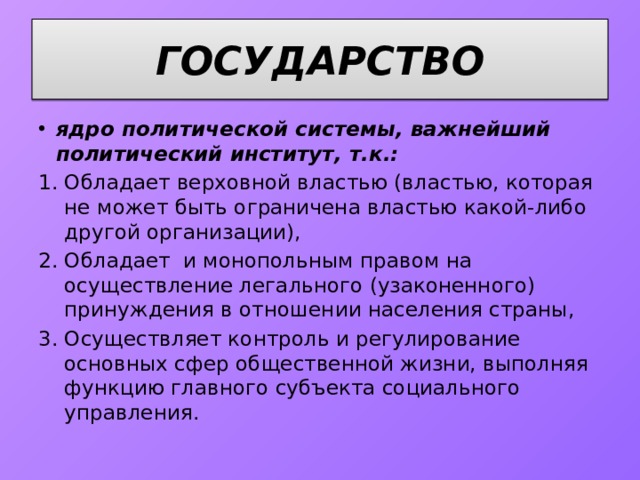 ГОСУДАРСТВО ядро политической системы, важнейший политический институт, т.к.: Обладает верховной властью (властью, которая не может быть ограничена властью какой-либо другой организации), Обладает и монопольным правом на осуществление легального (узаконенного) принуждения в отношении населения страны, Осуществляет контроль и регулирование основных сфер общественной жизни, выполняя функцию главного субъекта социального управления. 
