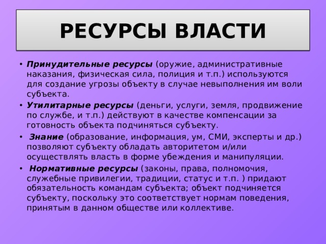 Ресурсы власти Принудительные ресурсы  (оружие, административные наказания, физическая сила, полиция и т.п.) используются для создание угрозы объекту в случае невыполнения им воли субъекта. Утилитарные ресурсы  (деньги, услуги, земля, продвижение по службе, и т.п.) действуют в качестве компенсации за готовность объекта подчиняться субъекту.  Знание  (образование, информация, ум, СМИ, эксперты и др.) позволяют субъекту обладать авторитетом и/или осуществлять власть в форме убеждения и манипуляции.  Нормативные ресурсы  (законы, права, полномочия, служебные привилегии, традиции, статус и т.п. ) придают обязательность командам субъекта; объект подчиняется субъекту, поскольку это соответствует нормам поведения, принятым в данном обществе или коллективе. 