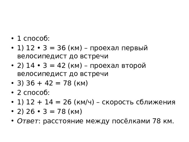 1 способ: 1) 12 • 3 = 36 (км) – проехал первый велосипедист до встречи 2) 14 • 3 = 42 (км) – проехал второй велосипедист до встречи 3) 36 + 42 = 78 (км) 2 способ: 1) 12 + 14 = 26 (км/ч) – скорость сближения 2) 26 • 3 = 78 (км) Ответ : расстояние между посёлками 78 км. 
