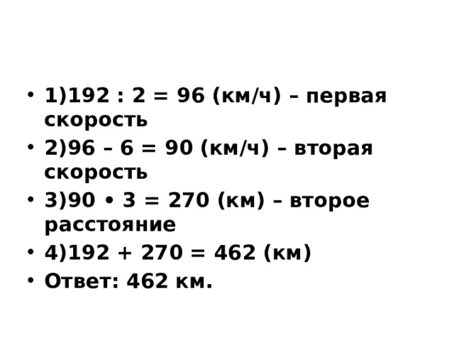 1)192 : 2 = 96 (км/ч) – первая скорость 2)96 – 6 = 90 (км/ч) – вторая скорость 3)90 • 3 = 270 (км) – второе расстояние 4)192 + 270 = 462 (км) Ответ: 462 км. 