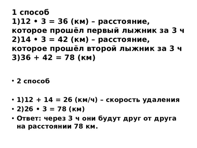 1 способ  1)12 • 3 = 36 (км) – расстояние, которое прошёл первый лыжник за 3 ч  2)14 • 3 = 42 (км) – расстояние, которое прошёл второй лыжник за 3 ч  3)36 + 42 = 78 (км)    2 способ  1)12 + 14 = 26 (км/ч) – скорость удаления 2)26 • 3 = 78 (км) Ответ: через 3 ч они будут друг от друга на расстоянии 78 км. 