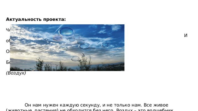     Актуальность проекта:  Через нос проходит в грудь  И обратно держит путь.  Он невидимый, и все же  Без него мы жить не можем.  (Воздух)     Он нам нужен каждую секунду, и не только нам. Все живое (животные, растения) не обходится без него. Воздух – это волшебник, который способен совершать много чудес. Он может поднять с морского дна затонувший корабль, сделать возможным плавный полет дирижабля и стремительное движение самолетов. И без знания свойств воздуха человечество не смогло бы проводить многие работы, изобрести оборудование…. 