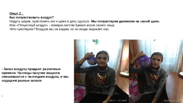 Опыт 2 .  Как почувствовать воздух? Надуть шарик, прислонить его к щеке и дать сдуться.  Мы почувствуем движение на своей щеке. Или «Почувствуй воздух» - помаши листом бумаги возле своего лица.  Что чувствуем?  Воздуха мы не видим, но он везде окружает нас. - Запах воздуху придают различные примеси. Частицы пахучих веществ смешиваются с частицами воздуха, и мы ощущаем разные запахи. .   